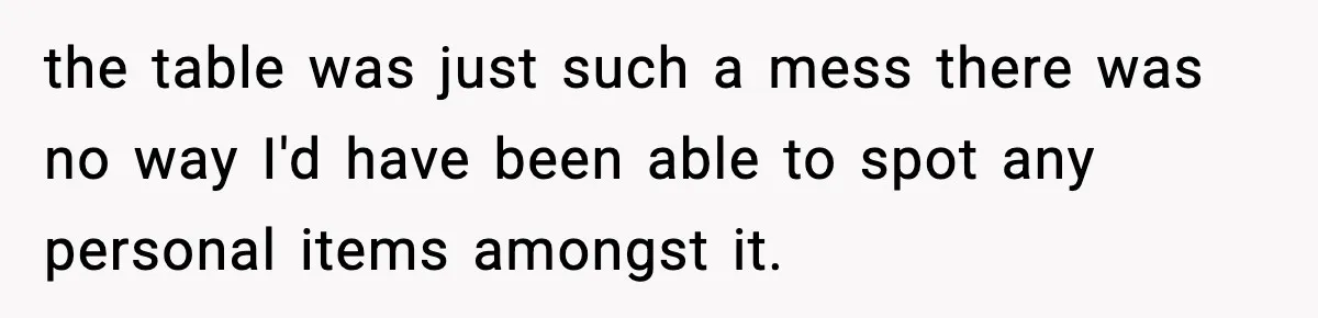 the table was just such a mess there was no way I'd have been able to spot any personal items amongst it.
