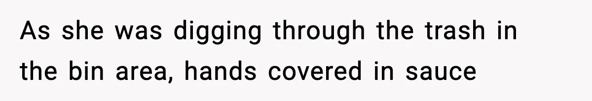As she was digging through the trash in the bin area, hands covered in sauce