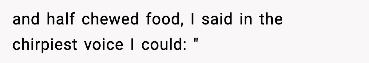 and half chewed food, I said in the chirpiest voice I could: "
