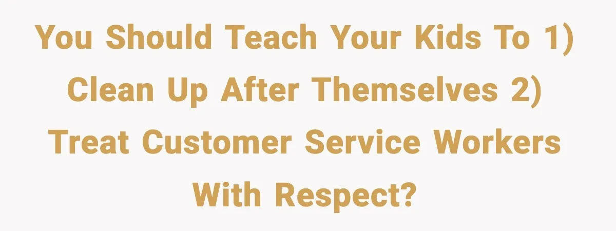 You should teach your kids to 1) clean up after themselves 2) treat customer service workers with respect?