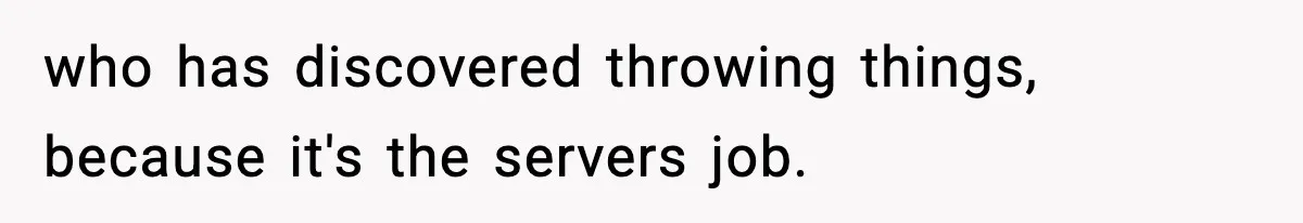 who has discovered throwing things, because it's the servers job.