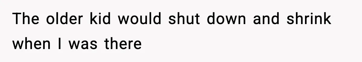 The older kid would shut down and shrink when I was there