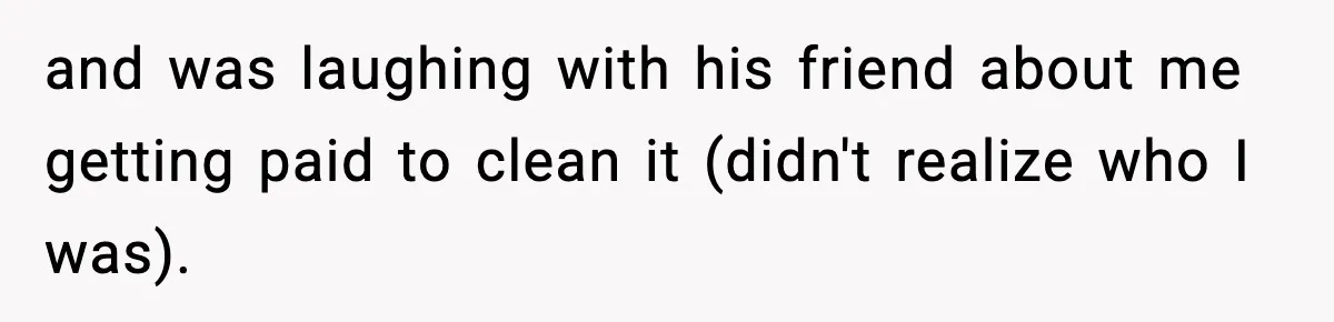 and was laughing with his friend about me getting paid to clean it (didn't realize who I was).