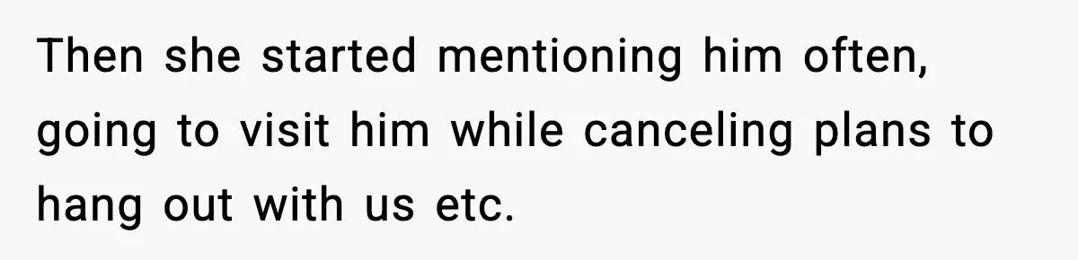 Then she started mentioning him often, going to visit him while canceling plans to hang out with us etc.