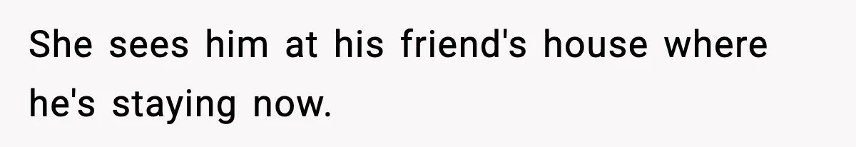She sees him at his friend's house where he's staying now.