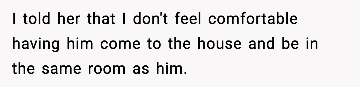 I told her that I don't feel comfortable having him come to the house and be in the same room as him.