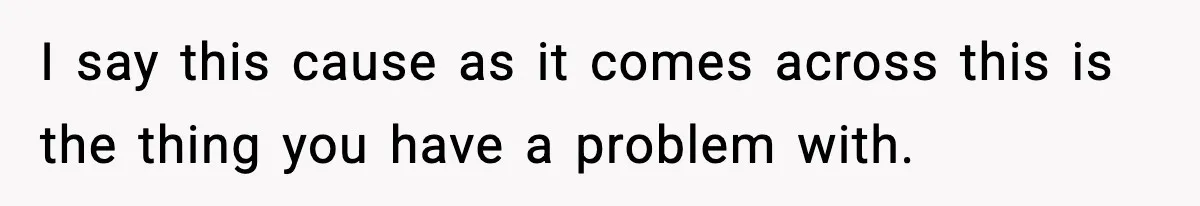 I say this cause as it comes across this is the thing you have a problem with.