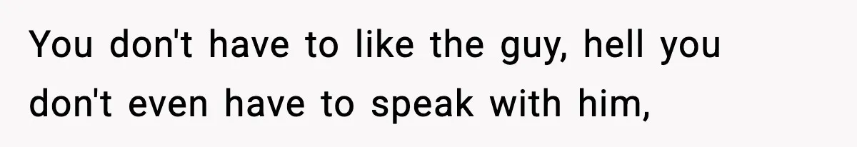 You don't have to like the guy, hell you don't even have to speak with him,