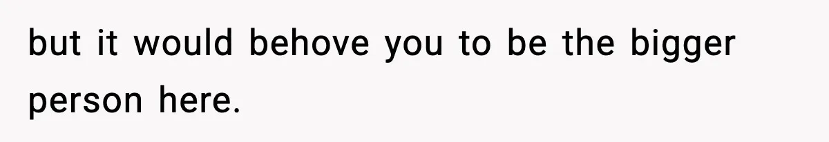 but it would behove you to be the bigger person here.