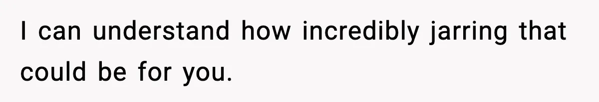 I can understand how incredibly jarring that could be for you.