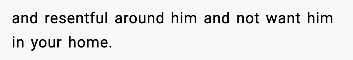 and resentful around him and not want him in your home.
