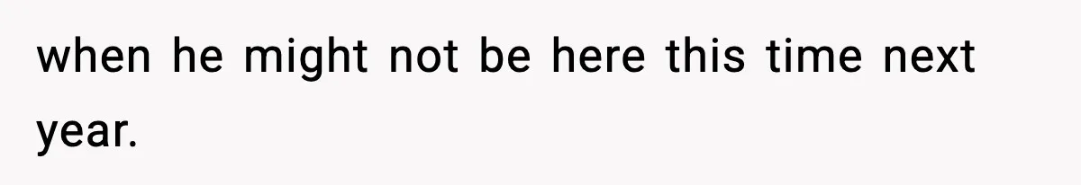 when he might not be here this time next year.