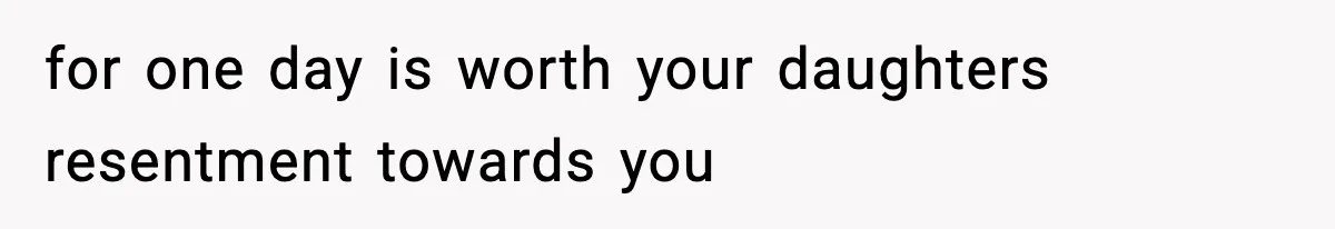 for one day is worth your daughters resentment towards you