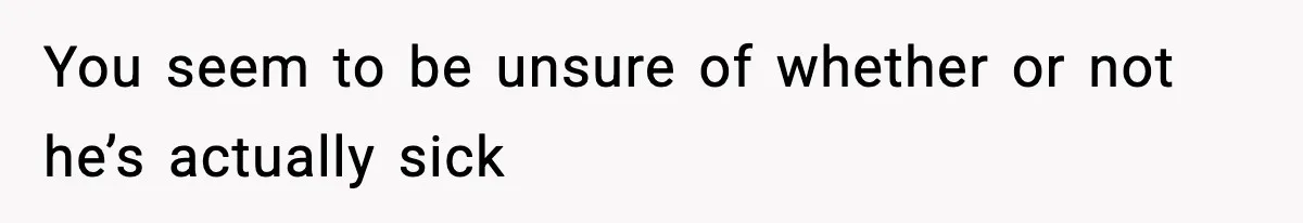 You seem to be unsure of whether or not he’s actually sick