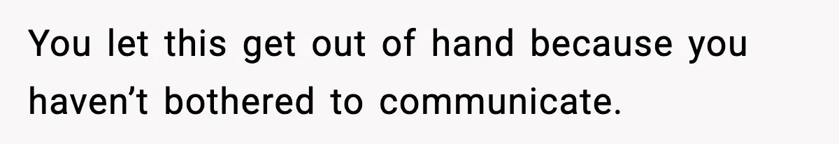 You let this get out of hand because you haven’t bothered to communicate.