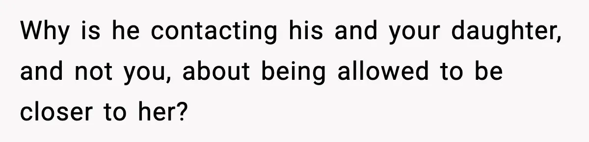 Why is he contacting his and your daughter, and not you, about being allowed to be closer to her?