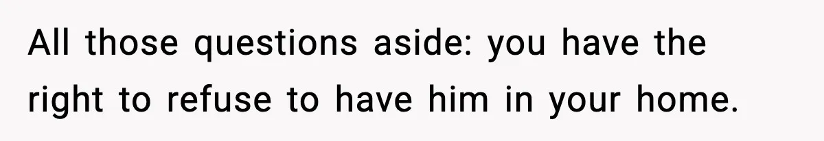 All those questions aside: you have the right to refuse to have him in your home.