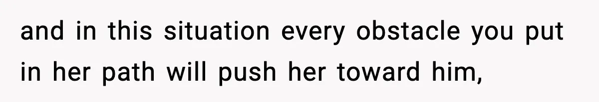 and in this situation every obstacle you put in her path will push her toward him,