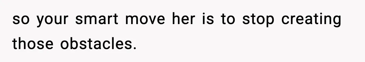 so your smart move her is to stop creating those obstacles.
