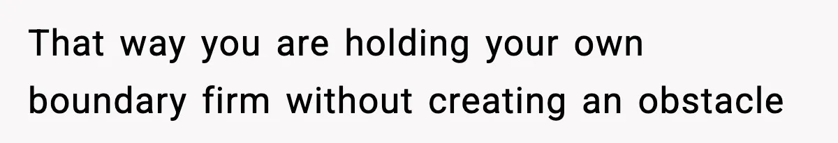 That way you are holding your own boundary firm without creating an obstacle