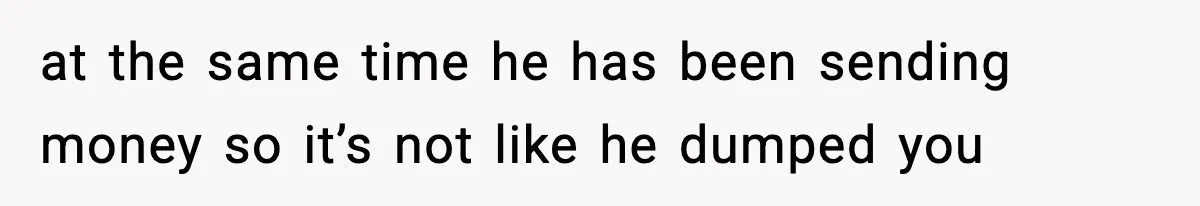at the same time he has been sending money so it’s not like he dumped you