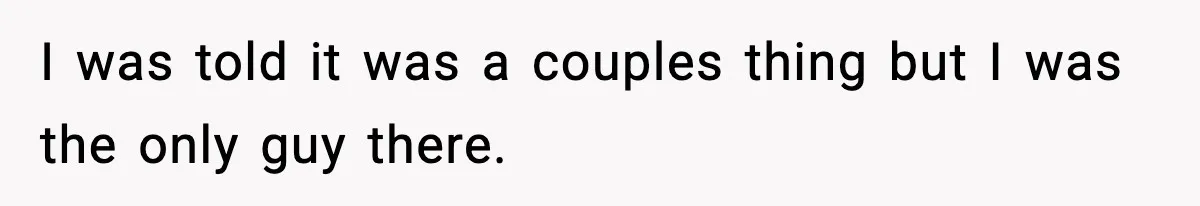 I was told it was a couples thing but I was the only guy there.