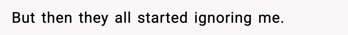 But then they all started ignoring me.