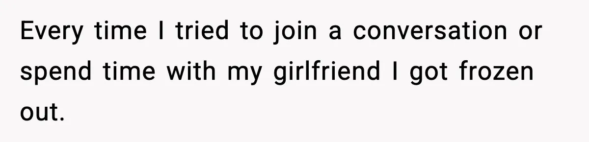 Every time I tried to join a conversation or spend time with my girlfriend I got frozen out.