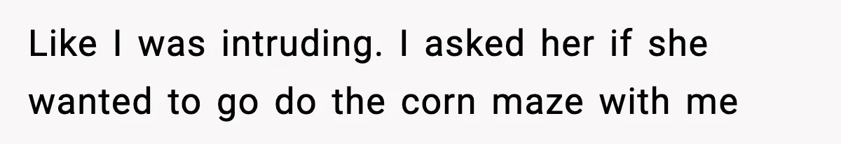 Like I was intruding. I asked her if she wanted to go do the corn maze with me