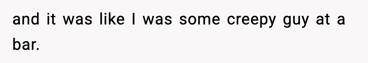 and it was like I was some creepy guy at a bar.