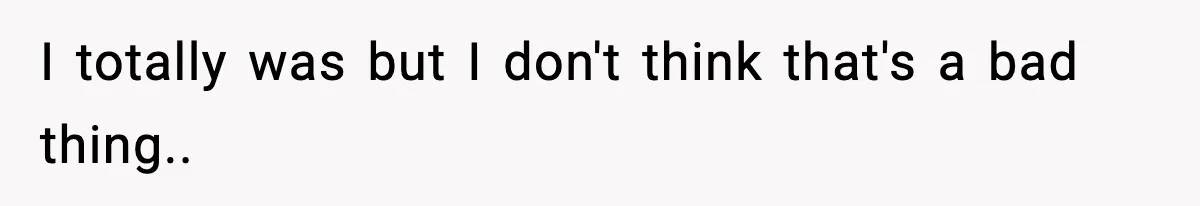 I totally was but I don't think that's a bad thing..