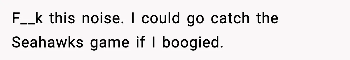 F__k this noise. I could go catch the Seahawks game if I boogied.