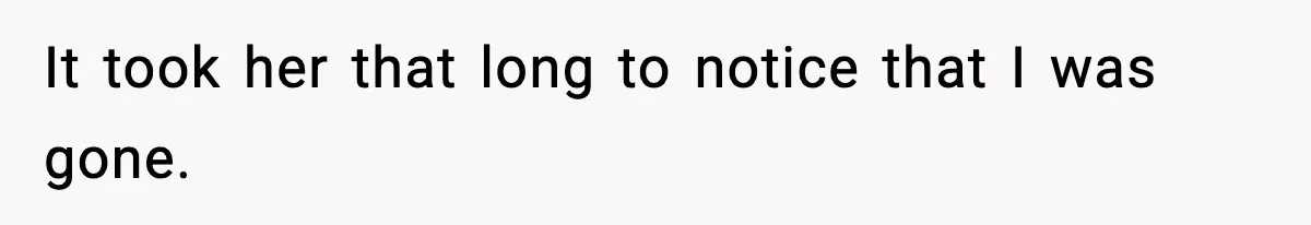 It took her that long to notice that I was gone.