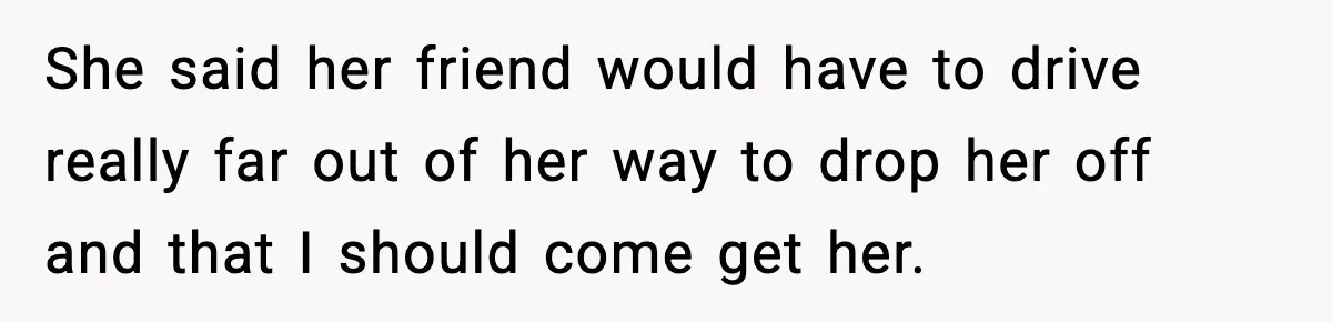 She said her friend would have to drive really far out of her way to drop her off and that I should come get her.