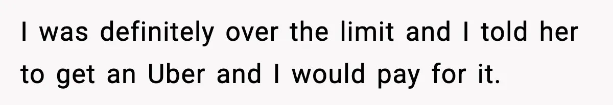 I was definitely over the limit and I told her to get an Uber and I would pay for it.