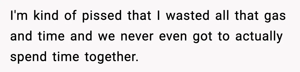 I'm kind of pissed that I wasted all that gas and time and we never even got to actually spend time together.