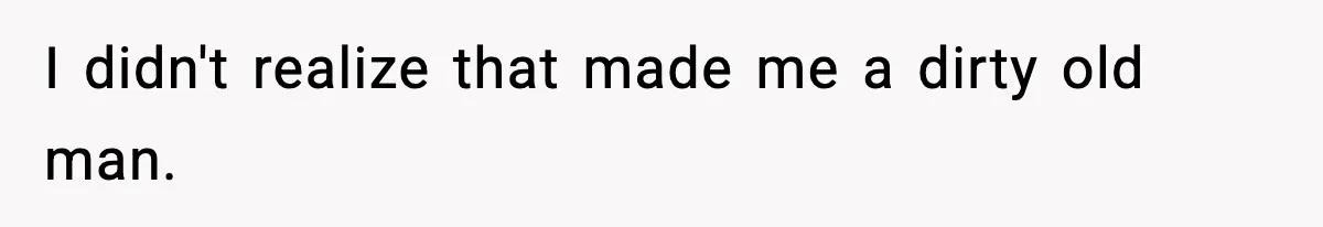 I didn't realize that made me a dirty old man.