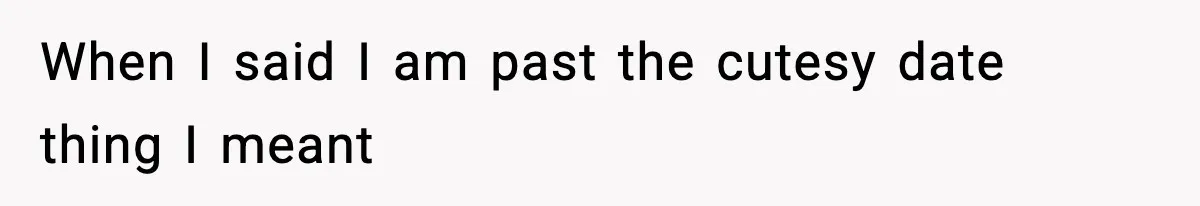 When I said I am past the cutesy date thing I meant