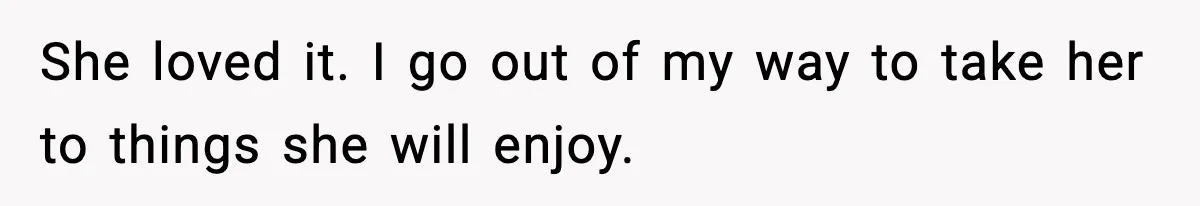 She loved it. I go out of my way to take her to things she will enjoy.