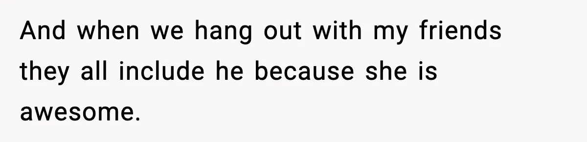 And when we hang out with my friends they all include he because she is awesome.