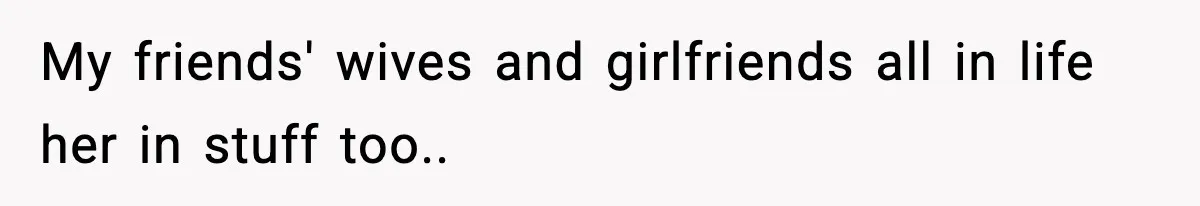 My friends' wives and girlfriends all in life her in stuff too..