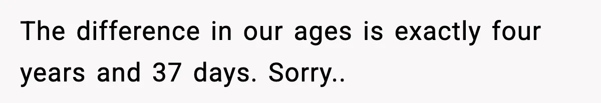 The difference in our ages is exactly four years and 37 days. Sorry..