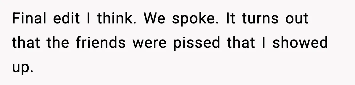 Final edit I think. We spoke. It turns out that the friends were pissed that I showed up.