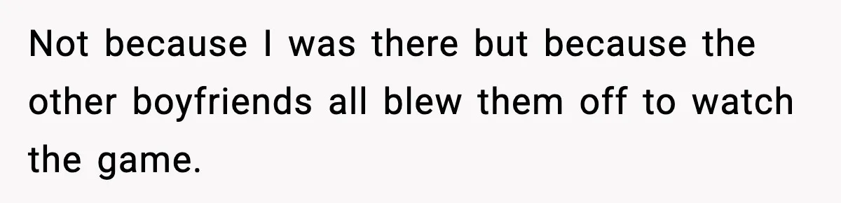 Not because I was there but because the other boyfriends all blew them off to watch the game.
