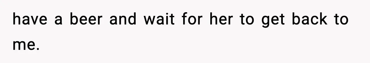 have a beer and wait for her to get back to me.