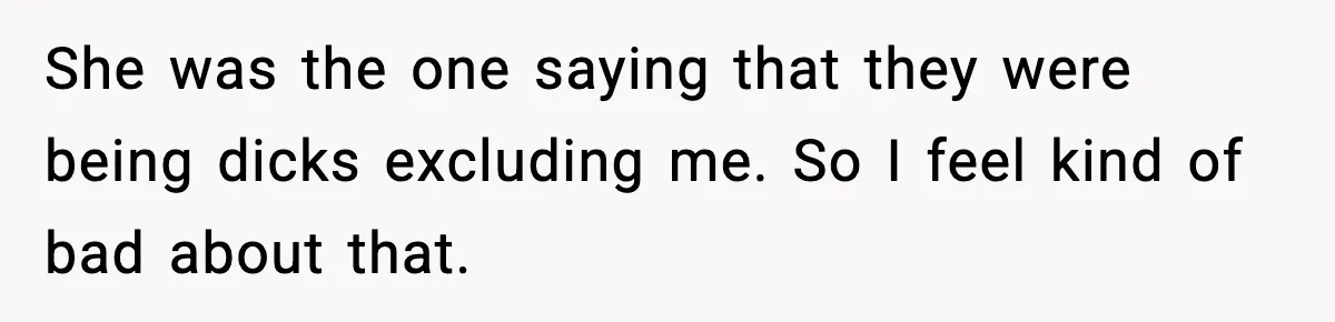 She was the one saying that they were being dicks excluding me. So I feel kind of bad about that.