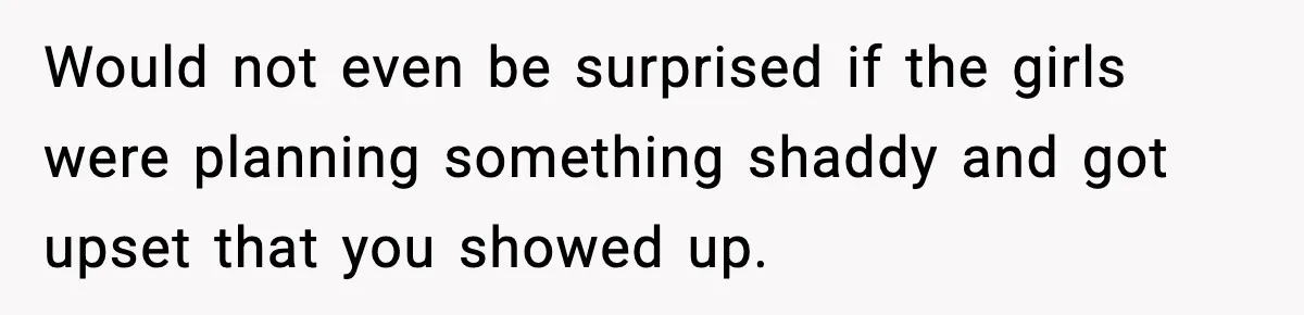 Would not even be surprised if the girls were planning something shaddy and got upset that you showed up.