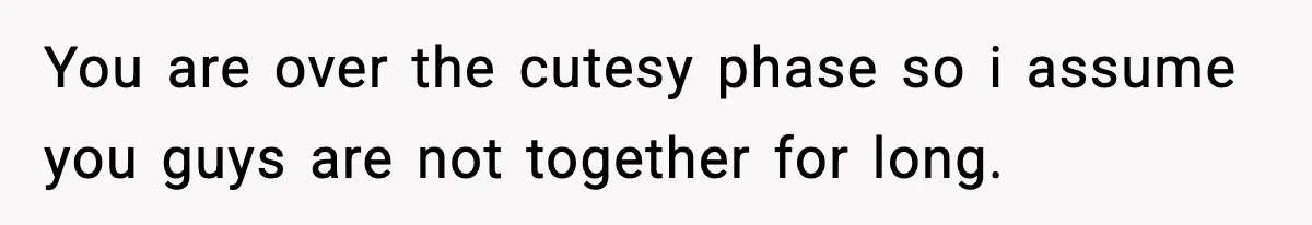 You are over the cutesy phase so i assume you guys are not together for long.