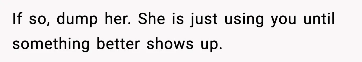 If so, dump her. She is just using you until something better shows up.
