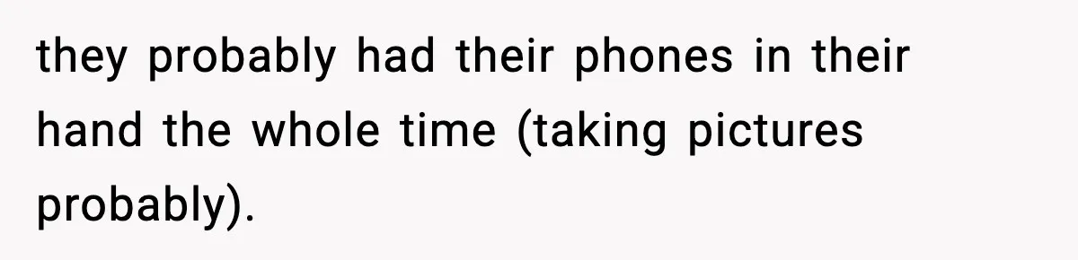 they probably had their phones in their hand the whole time (taking pictures probably).